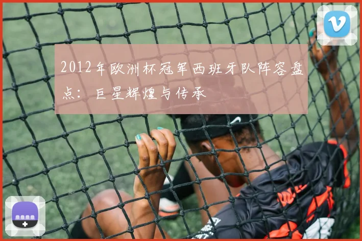 2012年欧洲杯冠军西班牙队阵容盘点：巨星辉煌与传承