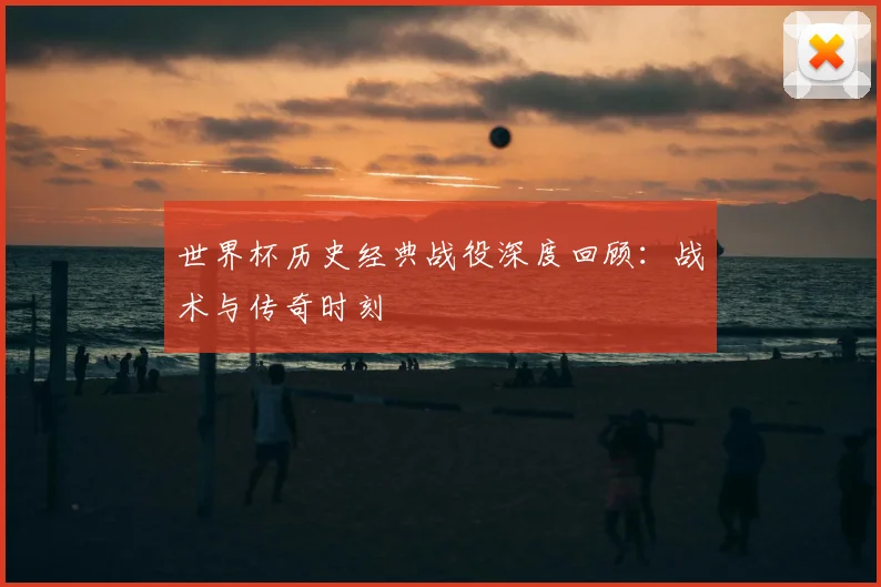 世界杯历史经典战役深度回顾:战术与传奇时刻