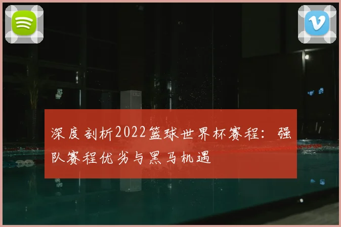 深度剖析2022篮球世界杯赛程：强队赛程优劣与黑马机遇