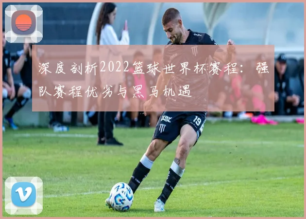 深度剖析2022篮球世界杯赛程：强队赛程优劣与黑马机遇