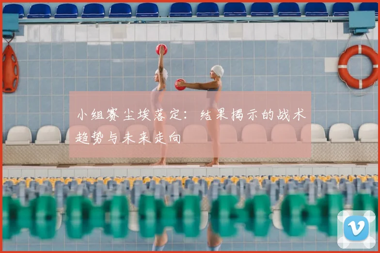 小组赛尘埃落定：结果揭示的战术趋势与未来走向