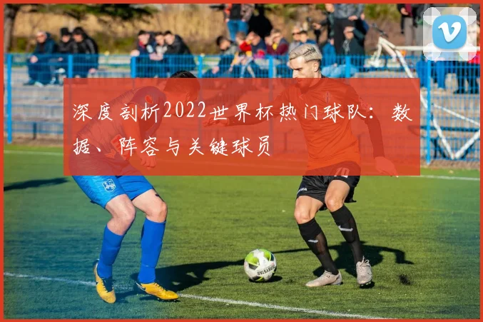 深度剖析2022世界杯热门球队：数据、阵容与关键球员