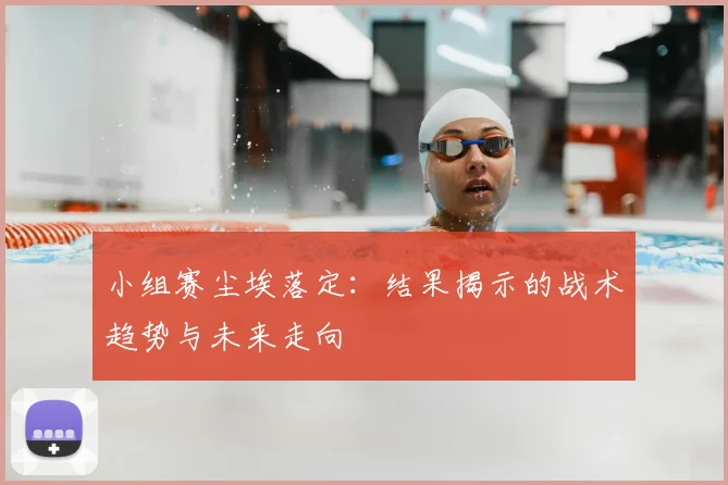 小组赛尘埃落定：结果揭示的战术趋势与未来走向