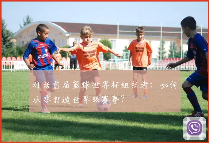 对话首届篮球世界杯组织者：如何从零打造世界级赛事？