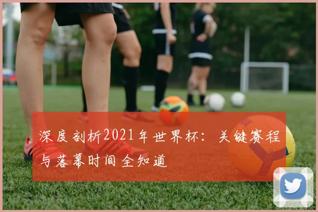 深度剖析2021年世界杯：关键赛程与落幕时间全知道
