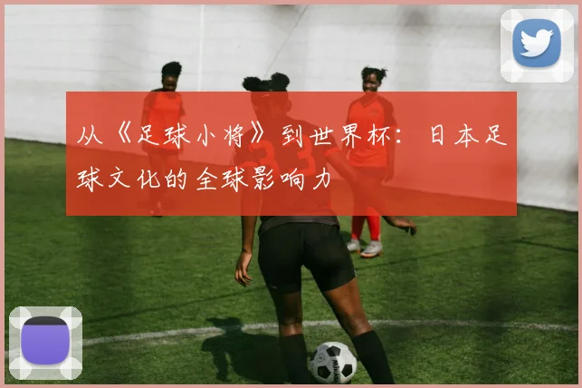 从《足球小将》到世界杯：日本足球文化的全球影响力