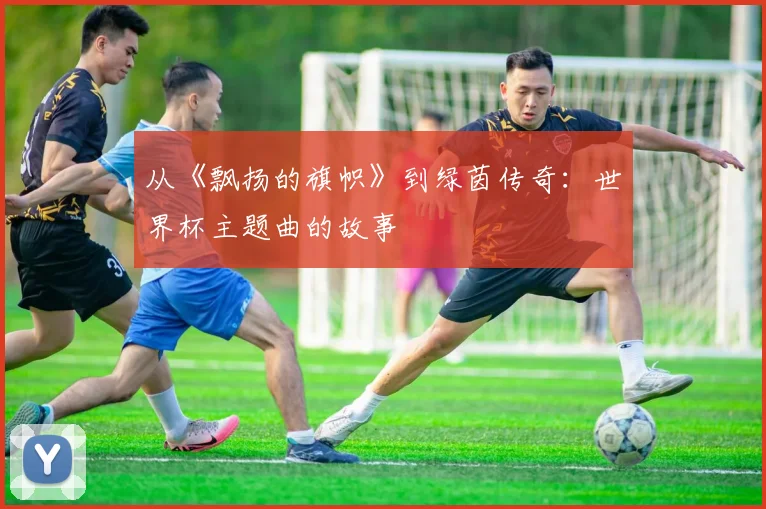 从《飘扬的旗帜》到绿茵传奇：世界杯主题曲的故事