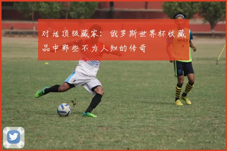 对话顶级藏家：俄罗斯世界杯收藏品中那些不为人知的传奇