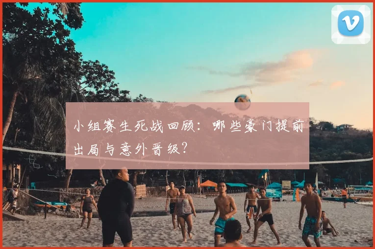 小组赛生死战回顾：哪些豪门提前出局与意外晋级？