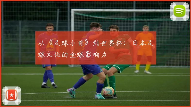 从《足球小将》到世界杯：日本足球文化的全球影响力