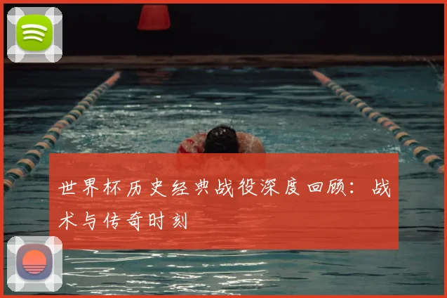 世界杯历史经典战役深度回顾:战术与传奇时刻