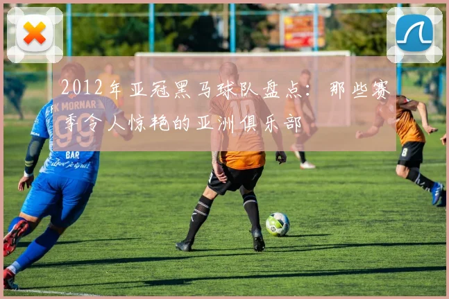2012年亚冠黑马球队盘点：那些赛季令人惊艳的亚洲俱乐部