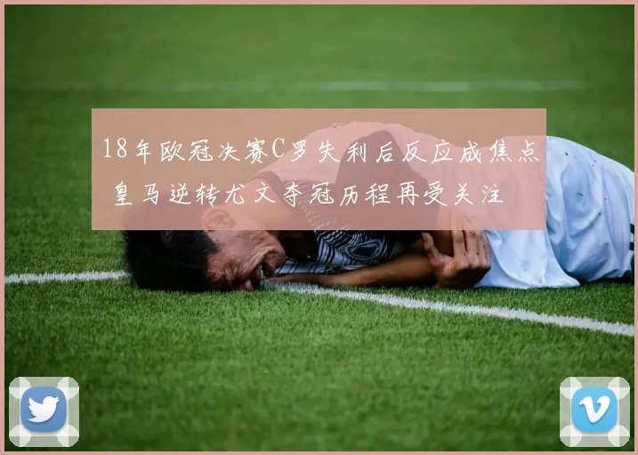 18年欧冠决赛C罗失利后反应成焦点 皇马逆转尤文夺冠历程再受关注