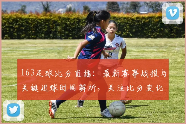163足球比分直播：最新赛事战报与关键进球时间解析，关注比分变化及出场阵容影响