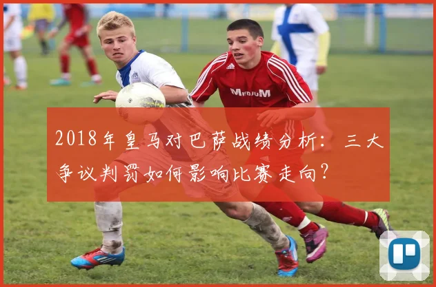 2018年皇马对巴萨战绩分析：三大争议判罚如何影响比赛走向？
