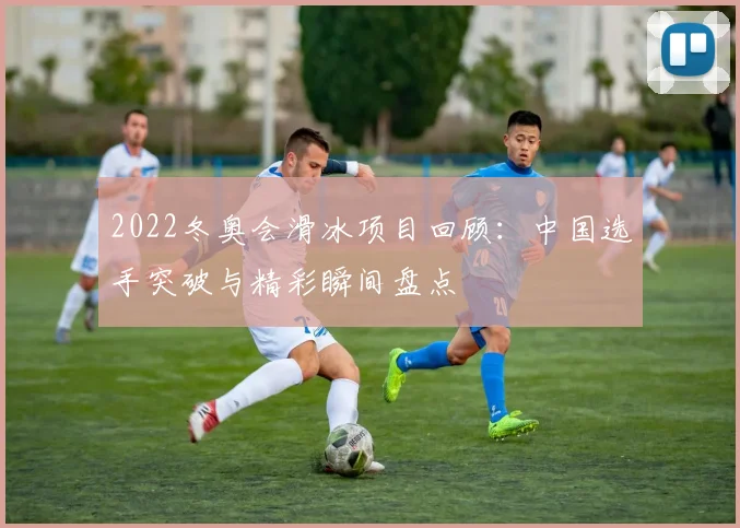 2022冬奥会滑冰项目回顾：中国选手突破与精彩瞬间盘点