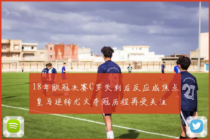 18年欧冠决赛C罗失利后反应成焦点 皇马逆转尤文夺冠历程再受关注
