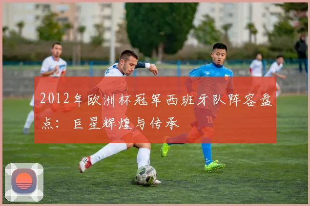 2012年欧洲杯冠军西班牙队阵容盘点：巨星辉煌与传承