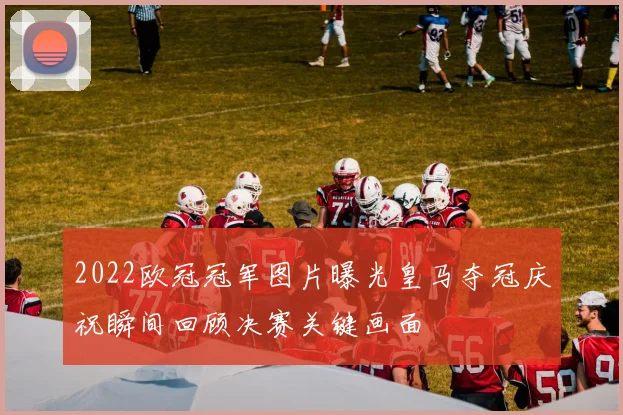 2022欧冠冠军图片曝光皇马夺冠庆祝瞬间回顾决赛关键画面