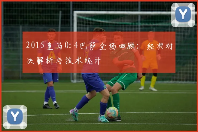 2015皇马0:4巴萨全场回顾：经典对决解析与技术统计