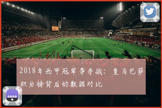 2018年西甲冠军争夺战：皇马巴萨积分榜背后的数据对比