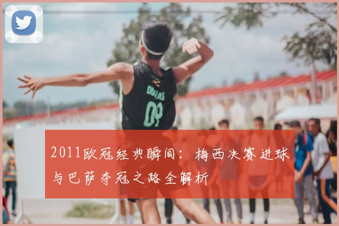 2011欧冠经典瞬间：梅西决赛进球与巴萨夺冠之路全解析