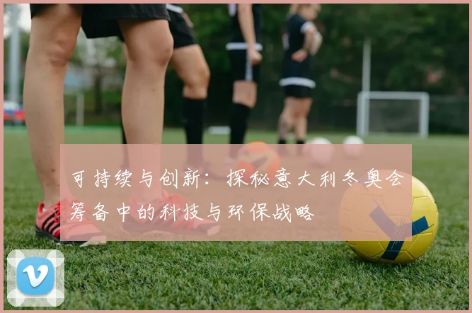 可持续与创新：探秘意大利冬奥会筹备中的科技与环保战略