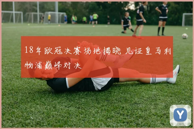 18年欧冠决赛场地揭晓 见证皇马利物浦巅峰对决