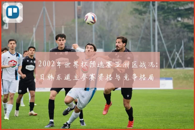 2002年世界杯预选赛亚洲区战况：日韩东道主参赛资格与竞争格局
