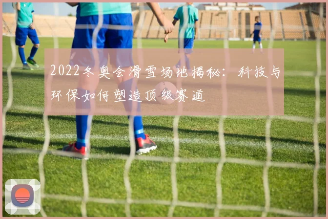2022冬奥会滑雪场地揭秘：科技与环保如何塑造顶级赛道