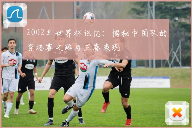 2002年世界杯记忆：揭秘中国队的资格赛之路与正赛表现